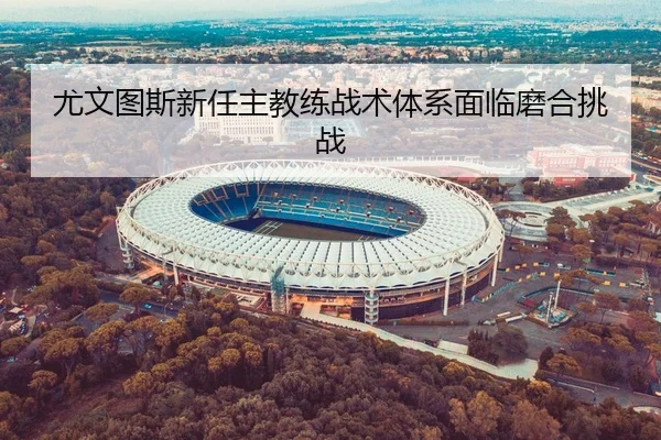 尤文图斯新任主教练战术体系面临磨合挑战